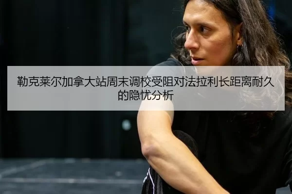 勒克莱尔加拿大站周末调校受阻对法拉利长距离耐久的隐忧分析
