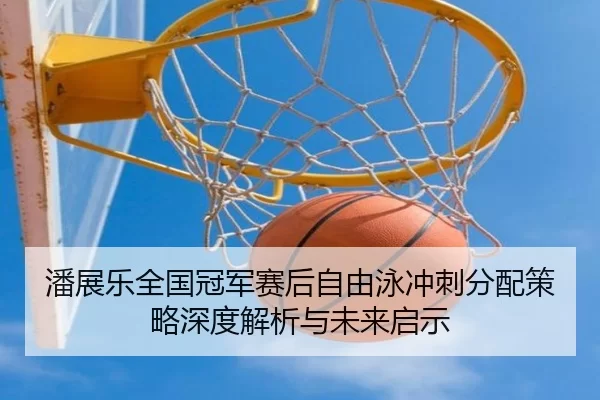 潘展乐全国冠军赛后自由泳冲刺分配策略深度解析与未来启示