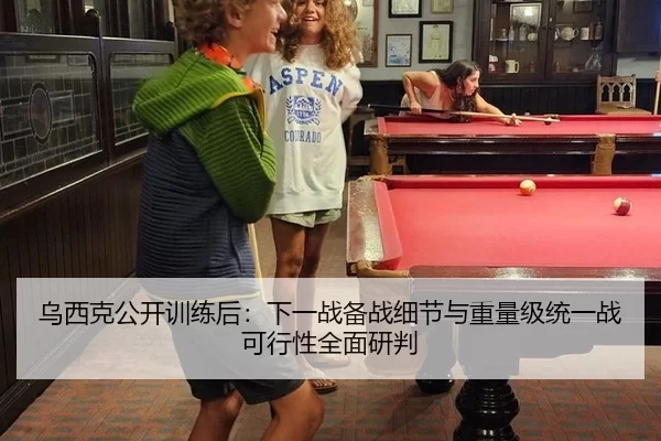 乌西克公开训练后：下一战备战细节与重量级统一战可行性全面研判