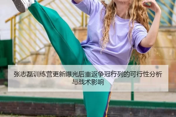 张志磊训练营更新曝光后重返争冠行列的可行性分析与战术影响