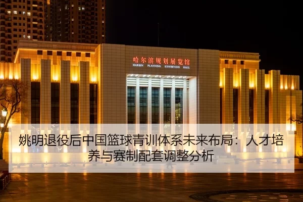 姚明退役后中国篮球青训体系未来布局：人才培养与赛制配套调整分析