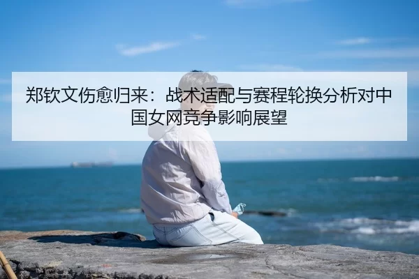 郑钦文伤愈归来：战术适配与赛程轮换分析对中国女网竞争影响展望