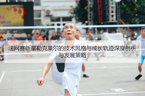 法网赛新星勒克莱尔的技术风格与成长轨迹深度剖析与发展策略